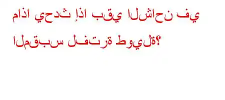 ماذا يحدث إذا بقي الشاحن في المقبس لفترة طويلة؟